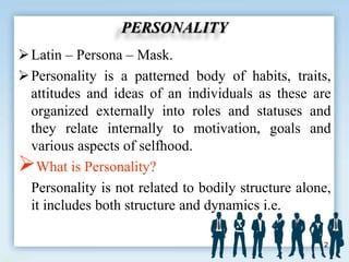PERSONALITY
Latin – Persona – Mask.
Personality is a patterned body of habits, traits,
attitudes and ideas of an individuals as these are
organized externally into roles and statuses and
they relate internally to motivation, goals and
various aspects of selfhood.
What is Personality?
Personality is not related to bodily structure alone,
it includes both structure and dynamics i.e.
2
 