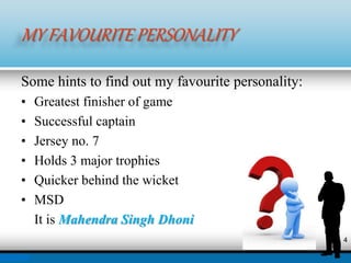 MY FAVOURITE PERSONALITY
Some hints to find out my favourite personality:
• Greatest finisher of game
• Successful captain
• Jersey no. 7
• Holds 3 major trophies
• Quicker behind the wicket
• MSD
It is Mahendra Singh Dhoni
4
 