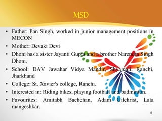 MSD
• Father: Pan Singh, worked in junior management positions in
MECON
• Mother: Devaki Devi
• Dhoni has a sister Jayanti Gupta and a brother Narendra Singh
Dhoni.
• School: DAV Jawahar Vidya Mandir, Shyamali, Ranchi,
Jharkhand
• College: St. Xavier's college, Ranchi.
• Interested in: Riding bikes, playing football and badminton.
• Favourites: Amitabh Bachchan, Adam Gilchrist, Lata
mangeshkar.
6
 