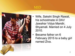 MSD
• Wife, Sakshi Singh Rawat,
his schoolmate in DAV
Jawahar Vidya Mandir,
Shyamali. Married on 4 July
2010.
• Became father on 6
February 2015 to a baby girl
named Ziva.
7
 