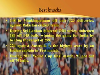 Best knocks
• 148 in Visakhapatnam off only 123 deliveries,
against Pakistan cricket team.
• During Sri Lankan bilateral ODI series, unbeaten
183 off 145 balls, winning the game for India by
beating the target of 299.
• 224 against Australia is the highest score by an
Indian captain in Test match.
• During 2011 World Cup final match, 91 not out
off 79 balls.
9
 