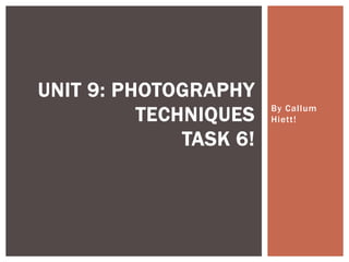 By Cal lum 
Hiett ! 
UNIT 9: PHOTOGRAPHY 
TECHNIQUES 
TASK 6! 
 