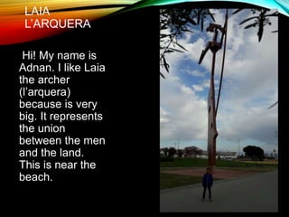 LAIA
L’ARQUERA
Hi! My name is
Adnan. I like Laia
the archer
(l’arquera)
because is very
big. It represents
the union
between the men
and the land.
This is near the
beach.
 