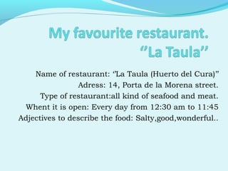 Name of restaurant: ‘’La Taula (Huerto del Cura)’’
Adress: 14, Porta de la Morena street.
Type of restaurant:all kind of seafood and meat.
Whent it is open: Every day from 12:30 am to 11:45
Adjectives to describe the food: Salty,good,wonderful..
 