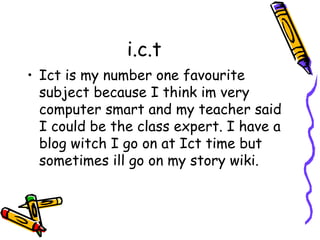 i.c.t 
• Ict is my number one favourite 
subject because I think im very 
computer smart and my teacher said 
I could be the class expert. I have a 
blog witch I go on at Ict time but 
sometimes ill go on my story wiki. 
 