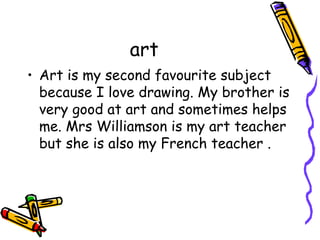 art 
• Art is my second favourite subject 
because I love drawing. My brother is 
very good at art and sometimes helps 
me. Mrs Williamson is my art teacher 
but she is also my French teacher . 
 