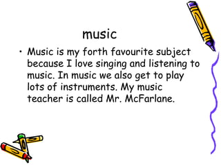 music 
• Music is my forth favourite subject 
because I love singing and listening to 
music. In music we also get to play 
lots of instruments. My music 
teacher is called Mr. McFarlane. 
 
