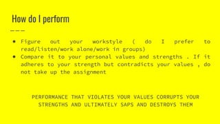 How do I perform
● Figure out your workstyle ( do I prefer to
read/listen/work alone/work in groups)
● Compare it to your personal values and strengths . If it
adheres to your strength but contradicts your values , do
not take up the assignment
PERFORMANCE THAT VIOLATES YOUR VALUES CORRUPTS YOUR
STRENGTHS AND ULTIMATELY SAPS AND DESTROYS THEM
 
