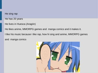 He sing rap
He has 20 years
He lives in Huesca (Aragón)
He likes anime, MMORPG games and manga comics and it makes it.
I like his music because i like rap, how hi sing and anime, MMORPG games
and manga comics
 