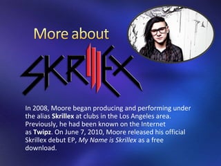 In 2008, Moore began producing and performing under
the alias Skrillex at clubs in the Los Angeles area.
Previously, he had been known on the Internet
as Twipz. On June 7, 2010, Moore released his official
Skrillex debut EP, My Name is Skrillex as a free
download.
 