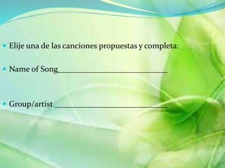  Elije una de las canciones propuestas y completa: 
 Name of Song___________________________ 
 Group/artist ____________________________ 
 