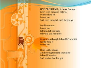 ONE PROBLEM by Ariana Grande 
Baby, even though I hate ya 
I wanna love ya 
I want you 
And even though I can't forgive ya 
I really want to 
I want you 
Tell me, tell me baby 
Why did you leave me 
Cause even though I shouldn't want it 
I gotta have it 
I want you 
Head in the clouds 
Got no weight on my shoulders 
I should be wiser 
And realize that I've got 
 