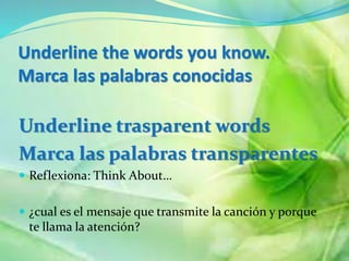 Underline the words you know. 
Marca las palabras conocidas 
Underline trasparent words 
Marca las palabras transparentes 
? Reflexiona: Think About 
? ?cual es el mensaje que transmite la cancin y porque 
te llama la atencin? 
 