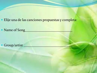 ? Elije una de las canciones propuestas y completa: 
? Name of Song___________________________ 
? Group/artist ____________________________ 
 