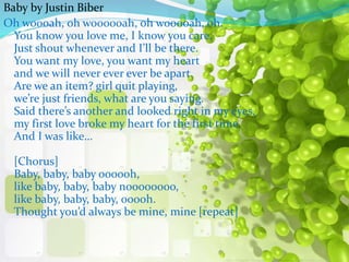 Baby by Justin Biber 
Oh woooah, oh woooooah, oh wooooah, oh. 
You know you love me, I know you care, 
Just shout whenever and Ill be there. 
You want my love, you want my heart 
and we will never ever ever be apart. 
Are we an item? girl quit playing, 
were just friends, what are you saying. 
Said theres another and looked right in my eyes, 
my first love broke my heart for the first time. 
And I was like 
[Chorus] 
Baby, baby, baby oooooh, 
like baby, baby, baby noooooooo, 
like baby, baby, baby, ooooh. 
Thought youd always be mine, mine [repeat] 
 