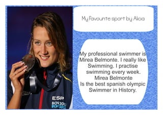 My favourite sport by Alicia
My professional swimmer is
Mirea Belmonte. I really like
Swimming. I practise
swimming every week.
Mirea Belmonte
Is the best spanish olympic
Swimmer in History.
 