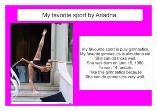 My favorite sport by Ariadna.
My favourite sport is play gimnastics.
My favorite gimnastics is almudena cid.
She can do tricks well.
She was born on june 15, 1980.
To won 14 medals.
I like this gimnastics because
She can do gimnastics very well.
 
