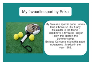 My favourite sport by Erika
My favourite sport is padel tennis.
I like it because it's funny.
It's similar to the tennis .
I don't have a favourite player.
I playi this sport in the
Summer camp.
Enrique Corcuera invent this sport
in Acapulco , Mexico,in the
year 1962.
 