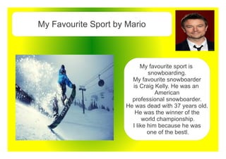 My Favourite Sport by Mario
My favourite sport is
snowboarding.
My favourite snowboarder
is Craig Kelly. He was an
American
professional snowboarder.
He was dead with 37 years old.
He was the winner of the
world championship.
I like him because he was
one of the bestl.
 