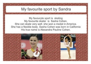 My favourite sport by Sandra
My favouryte sport is skating
My favourite skater is Sasha Cohen.
She can skate very well. she won a medal in America.
She has a flexible body .Sasha Cohen was born in California
His true name is Alexandra Pauline Cohen.
 