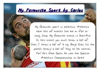 My Favourite Sport byMy Favourite Sport by CarlosCarlos
My favourite sport is athletics. Athletics
have lots of events like 60 m. flat or
Long Jump. My fovourite event is Shot-Put.
In this event you must throw a ball of
Iron. I throw a ball of 3 kg. Borja Vivas (in the
photo) throws a ball of 7kg to 21 metres
Far! He's from Spain. He won the Spanish
Athletics Championschip in 2014.
 