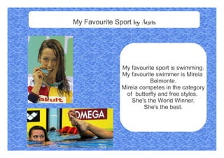 My Favourite Sport by Anais
My favourite sport is swimming.
My favourite swimmer is Mireia
Belmonte.
Mireia competes in the category
of butterfly and free styles.
She's the World Winner.
She's the best.
 