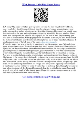 Why Soccer Is the Best Sport Essay
L.A. essay Why soccer is the best sport By: Omar Soccer is the most played sport worldwide,
many people love it and I'm one of them, it is my favorite sport because you can improve your
skills with your feet, and get a lot of exercise. By writing this essay, I hope that I can provide more
information about the sport and maybe convert the people who dislike the sport into fans. I have
heard from some people that soccer is a boring sport, but the truth is, it's a very interesting sport
with a lot of excitement in it. When playing soccer, ball control is critical, you need possession of
the ball in order to keep it away from the other team players, and at times, it can be fun because if
you have possession of the ball most of the game,...show more content...
If you play soccer, you have to practice in order to win, just like any other sport. When playing a
game, you need to do moves that you have practiced, to get past the other teams defense and score
a goal, and you also have to teach yourself mentally to think before you react. If you have the ball,
you can't just kick it randomly and hope to score, you have to think of your other teammates and
work with them to get the ball up the field. Another part of soccer that is very critical is passing.
You have to pass the ball and develop new techniques and ways to control how the game is played.
The last part is that you need to be fit in order to play soccer, because you are constantly on the field,
and you don't get a lot of breaks, because the game never really stops except for halftime and when a
foul is called or if you are waiting for the ball to come. When you're on defense, and playing a good
team, you can be running around a ton, and you get tired really easily, especially when someone
is on a breakaway, you will have to sprint down the field to try to stop them. If you play soccer a lot
over a long time, you will develop good leg strength. Exercise is critical to the human body, and
you will get a whole bunch of it by playing soccer. I hope this essay encourages parents to in–role
their kids to play soccer because it's an amazing
Get more content on HelpWriting.net
 