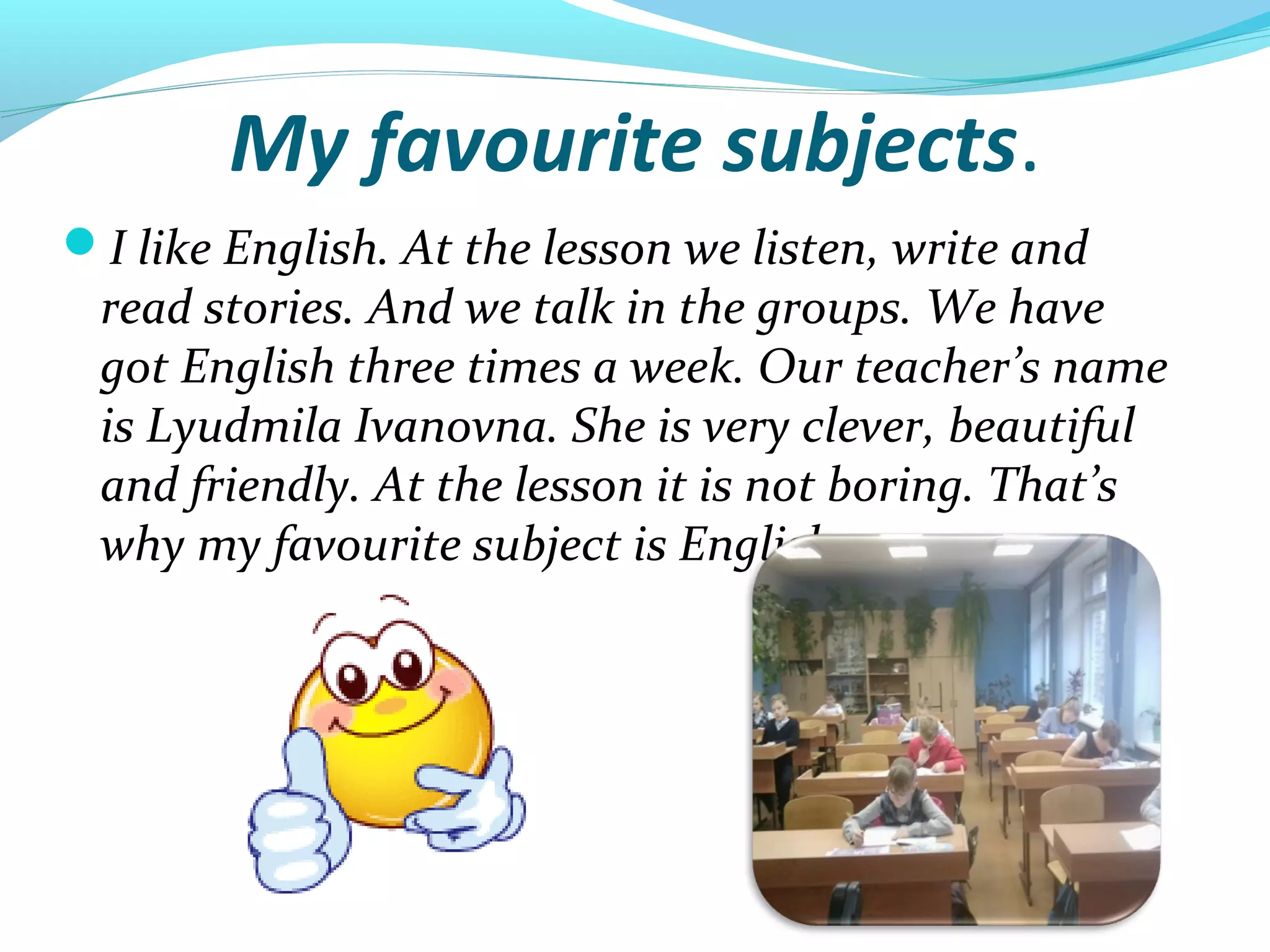 My favourite subjects.
I like English. At the lesson we listen, write and
read stories. And we talk in the groups. We have
got English three times a week. Our teacher’s name
is Lyudmila Ivanovna. She is very clever, beautiful
and friendly. At the lesson it is not boring. That’s
why my favourite subject is English.