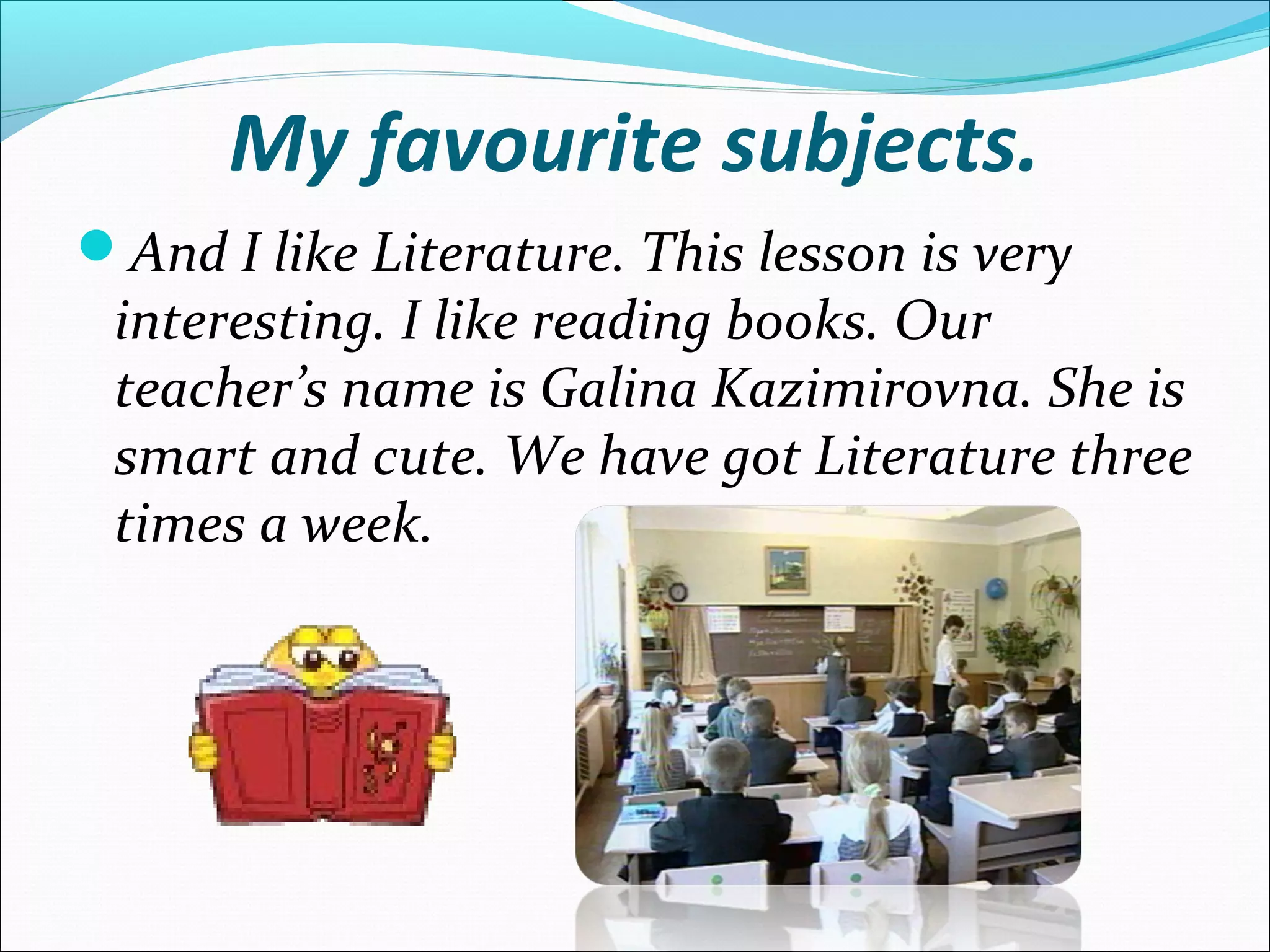 My favourite subjects.
And I like Literature. This lesson is very
interesting. I like reading books. Our
teacher’s name is Galina Kazimirovna. She is
smart and cute. We have got Literature three
times a week.