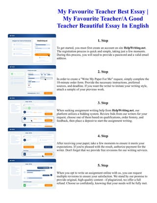My Favourite Teacher Best Essay |
My Favourite Teacher/A Good
Teacher Beautiful Essay In English
1. Step
To get started, you must first create an account on site HelpWriting.net.
The registration process is quick and simple, taking just a few moments.
During this process, you will need to provide a password and a valid email
address.
2. Step
In order to create a "Write My Paper For Me" request, simply complete the
10-minute order form. Provide the necessary instructions, preferred
sources, and deadline. If you want the writer to imitate your writing style,
attach a sample of your previous work.
3. Step
When seeking assignment writing help from HelpWriting.net, our
platform utilizes a bidding system. Review bids from our writers for your
request, choose one of them based on qualifications, order history, and
feedback, then place a deposit to start the assignment writing.
4. Step
After receiving your paper, take a few moments to ensure it meets your
expectations. If you're pleased with the result, authorize payment for the
writer. Don't forget that we provide free revisions for our writing services.
5. Step
When you opt to write an assignment online with us, you can request
multiple revisions to ensure your satisfaction. We stand by our promise to
provide original, high-quality content - if plagiarized, we offer a full
refund. Choose us confidently, knowing that your needs will be fully met.
My Favourite Teacher Best Essay | My Favourite Teacher/A Good Teacher Beautiful Essay In English My
Favourite Teacher Best Essay | My Favourite Teacher/A Good Teacher Beautiful Essay In English
 
