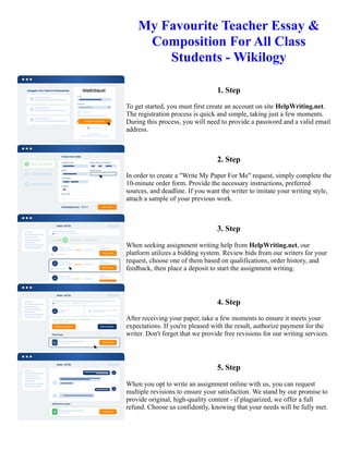 My Favourite Teacher Essay &
Composition For All Class
Students - Wikilogy
1. Step
To get started, you must first create an account on site HelpWriting.net.
The registration process is quick and simple, taking just a few moments.
During this process, you will need to provide a password and a valid email
address.
2. Step
In order to create a "Write My Paper For Me" request, simply complete the
10-minute order form. Provide the necessary instructions, preferred
sources, and deadline. If you want the writer to imitate your writing style,
attach a sample of your previous work.
3. Step
When seeking assignment writing help from HelpWriting.net, our
platform utilizes a bidding system. Review bids from our writers for your
request, choose one of them based on qualifications, order history, and
feedback, then place a deposit to start the assignment writing.
4. Step
After receiving your paper, take a few moments to ensure it meets your
expectations. If you're pleased with the result, authorize payment for the
writer. Don't forget that we provide free revisions for our writing services.
5. Step
When you opt to write an assignment online with us, you can request
multiple revisions to ensure your satisfaction. We stand by our promise to
provide original, high-quality content - if plagiarized, we offer a full
refund. Choose us confidently, knowing that your needs will be fully met.
My Favourite Teacher Essay & Composition For All Class Students - Wikilogy My Favourite Teacher Essay &
Composition For All Class Students - Wikilogy
 