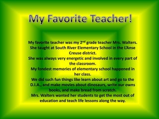 My Favorite Teacher! My favorite teacher was my 2nd grade teacher Mrs. Walters. She taught at South River Elementary School in the L’Anse Creuse district. She was always very energetic and involved in every part of the classroom. My fondest memories of elementary school happened in her class. We did such fun things like learn about art and go to the D.I.A., and make movies about dinosaurs, write our owns books, and make bread from scratch. Mrs. Walters wanted her students to get the most out of education and teach life lessons along the way. 