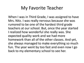 My Favorite Teacher 	When I was in Third Grade, I was assigned to have Mrs. Nitz. I was really nervous because she was rumored to be one of the hardest third grade teachers at our school. But, once the year started I realized how wonderful she really was. She expected quality work and we had more homework than all of the other classes. And yet, she always managed to make everything so much fun. The year went by too fast and even now I go back to my elementary school to see her. 