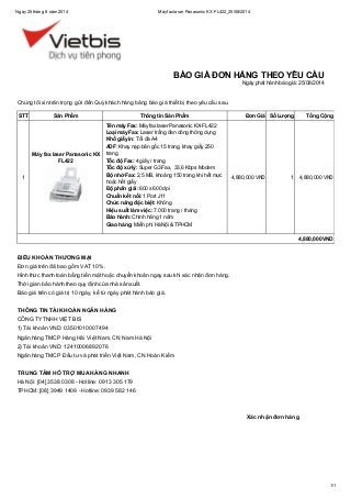 Ngày25 tháng 8 năm 2014 Máyfaxlaser Panasonic KX FL422_25/08/2014
1/1
Xác nhận đơn hàng
Chúng tôi xin trân trọng gửi đến Quý khách hàng bảng báo giá thiết bị theo yêu cầu sau.
STT Sản Phẩm Thông tin Sản Phẩm Đơn Giá Số Lượng Tổng Cộng
1
Máy fax laser Panasonic KX
FL422
Tên máy Fax: Máy fax laser Panasonic KX-FL422
Loại máy Fax: Laser trắng đen dòng thông dụng
Khổ giấy in: Tối đa A4
ADF: Khay nạp bản gốc 15 trang, khay giấy 250
trang
Tốc độ Fax: 4 giây / trang
Tốc độ xử lý: Super G3 Fax, 33,6 Kbps Modem
Bộ nhớ Fax: 2,5 MB, khoảng 150 trang khi hết mực
hoặc hết giấy
Độ phân giải: 600 x 600 dpi
Chuẩn kết nối: 1 Port J11
Chức năng đặc biệt: Không
Hiệu suất làm việc: 7.000 trang / tháng
Bảo hành: Chính hãng 1 năm
Giao hàng: Miễn phí Hà Nội & TPHCM
4,880,000 VND 1 4,880,000 VND
4,880,000 VND
ĐIỀU KHOẢN THƯƠNG MẠI
Đơn giá trên đã bao gồm VAT 10%.
Hình thức thanh toán bằng tiền mặt hoặc chuyển khoản ngay sau khi xác nhận đơn hàng.
Thời gian bảo hành theo quy định của nhà sản xuất.
Báo giá trên có giá trị 10 ngày, kể từ ngày phát hành báo giá.
THÔNG TIN TÀI KHOẢN NGÂN HÀNG
CÔNG TYTNHH VIỆT BIS
1) Tài khoản VND: 03501010007494
Ngân hàng TMCP Hàng Hải Việt Nam, CN Nam Hà Nội
2) Tài khoản VND: 12410006892076
Ngân hàng TMCP Đầu tư và phát triển Việt Nam, CN Hoàn Kiếm
TRUNG TÂM HỖ TRỢ MUA HÀNG NHANH
Hà Nội: [04] 3538 0308 - Hotline: 0913 305 179
TPHCM: [08] 3949 1409 - Hotline: 0939 582 146
BÁO GIÁ ĐƠN HÀNG THEO YÊU CẦU
Ngày phát hành báo giá: 25/08/2014
 