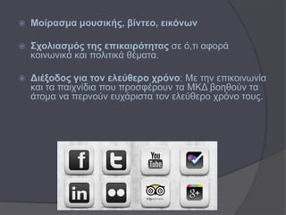    Μνίξαζκα κνπζηθήο, βίληεν, εηθόλσλ

   ΢ρνιηαζκόο ηεο επηθαηξόηεηαο ζε ό,ηη αθνξά
    θνηλσληθά θαη πνιηηηθά ζέκαηα.

   Γηέμνδνο γηα ηνλ ειεύζεξν ρξόλν: Με ηελ επηθνηλσλία
    θαη ηα παηρλίδηα πνπ πξνζθέξνπλ ηα ΜΚΔ βνεζνύλ ηα
    άηνκα λα πεξλνύλ επράξηζηα ηνλ ειεύζεξν ρξόλν ηνπο.
 