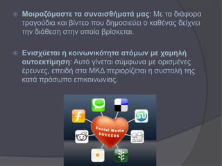    Μνηξαδόκαζηε ηα ζπλαηζζήκαηά καο: Με ηα δηάθνξα
    ηξαγνύδηα θαη βίληεν πνπ δεκνζηεύεη ν θαζέλαο δείρλεη
    ηελ δηάζεζε ζηελ νπνία βξίζθεηαη.

   Δληζρύεηαη ε θνηλσληθόηεηα αηόκσλ κε ρακειή
    απηνεθηίκεζε: Απηό γίλεηαη ζύκθσλα κε νξηζκέλεο
    έξεπλεο, επεηδή ζηα ΜΚΔ πεξηνξίδεηαη ε ζπζηνιή ηεο
    θαηά πξόζσπν επηθνηλσλίαο.
 