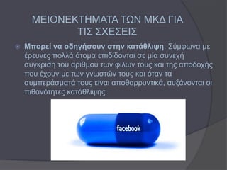 ΜΕΘΟΝΕΚΣΗΜΑΣΑ ΣΩΝ ΜΚΔ ΓΘΑ
             ΣΘ΢ ΢ΥΕ΢ΕΘ΢
   Μπνξεί λα νδεγήζνπλ ζηελ θαηάζιηςε: ΢ύκθσλα κε
    έξεπλεο πνιιά άηνκα επηδίδνληαη ζε κία ζπλερή
    ζύγθξηζε ηνπ αξηζκνύ ησλ θίισλ ηνπο θαη ηεο απνδνρήο
    πνπ έρνπλ κε ησλ γλσζηώλ ηνπο θαη όηαλ ηα
    ζπκπεξάζκαηά ηνπο είλαη απνζαξξπληηθά, απμάλνληαη νη
    πηζαλόηεηεο θαηάζιηςεο.
 