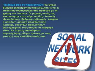 Σα   άτομα που σε παρενοχλούν: Το Cyber
Bullying (ηλεκτρονική παρενόχληση) είναι η
επιθετική συμπεριφορά από πρόθεση με τη
χρήση του ίντερνετ. Οι μορφές αυτής της
κακοποίησης είναι πάρα πολλές: λεκτικός
εξευτελισμός, εξύβριση, εκβιασμός, έκφρασ
η απειλών, άσκηση προσβλητικής
κριτικής, αποστολή προκλητικών
φωτογραφιών ενός ατόμου σε διάφορα
sites. Αν δεχτείς οποιαδήποτε
παρενόχληση, μίλησε αμέσως με τους
γονείς ή τους εκπαιδευτικούς σου
 