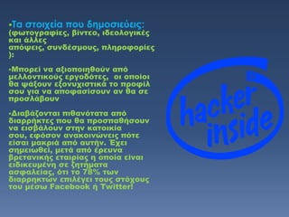Σα στοιχεία που δημοσιεύεις:
(φωτογραφίες, βίντεο, ιδεολογικές
και άλλες
απόψεις, συνδέσμους, πληροφορίες
):
Μπορεί να αξιοποιηθούν από
μελλοντικούς εργοδότες, οι οποίοι
θα ψάξουν εξονυχιστικά το προφίλ
σου για να αποφασίσουν αν θα σε
προσλάβουν
Διαβάζονται πιθανότατα από
διαρρήκτες που θα προσπαθήσουν
να εισβάλουν στην κατοικία
σου, εφόσον ανακοινώνεις πότε
είσαι μακριά από αυτήν. Έχει
σημειωθεί, μετά από έρευνα
βρετανικής εταιρίας η οποία είναι
ειδικευμένη σε ζητήματα
ασφαλείας, ότι το 78% των
διαρρηκτών επιλέγει τους στόχους
του μέσω Facebook ή Twitter!
 