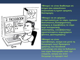 Μπορεί να είναι διαθέσιμα σε
άτομα που αποκλίνουν
σεξουαλικά ή έχουν ψυχικές
διαταραχές

Μπορεί να σε φέρουν
αντιμέτωπο/η με το νόμο, εφόσον
διατυπώνεις δυσφημιστικές
απόψεις ή παραβιάζεις το νόμο
περί πνευματικής
ιδιοκτησίας, «ανεβάζοντας»
προστατευμένο περιεχόμενο
(βίντεο, φωτογραφίες)

Μπορεί να είναι
προσβάσιμα, ακόμα και μετά τη
διαγραφή τους! Πρόσφατα
χρήστης του facebook
ανακάλυψε ότι όλα τα δεδομένα
του είχαν διατηρηθεί από την
εταιρεία, ακόμη και όταν
διέγραψε το προφίλ του!
 
