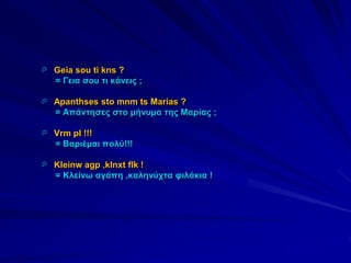  Geia sou ti kns ?
   = Γεηα ζνπ ηη θάλεηο ;

 Apanthses sto mnm ts Marias ?
   = Απάληεζεο ζην κήλπκα ηεο Μαξίαο ;

 Vrm pl !!!
   = Βαξηέκαη πνιύ!!!

 Kleinw agp ,klnxt flk !
   = Κιείλσ αγάπε ,θαιελύρηα θηιάθηα !
 