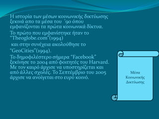 Η ιςτορία των μέςων κοινωνικήσ δικτύωςησ
ξεκινά απο τα μέςα του ’90 όπου
εμφανίζονται τα πρώτα κοινωνικά δίκτυα.
Το πρώτο που εμφανίςτηκε ήταν το
“Theoglobe.com”(1994)
 και ςτην ςυνέχεια ακολούθηςε το
“GeoCities”(1994).
Το δημοφιλέςτερο ςήμερα “Facebook”
ξεκίνηςε το 2004 από φοιτητέσ του Harvard.
Με τον καιρό άρχιςε να υποςτηρίζεται και
από άλλεσ ςχολέσ. Το Σεπτέμβριο του 2005       Μέςα
άρχιςε να ανοίγεται ςτο ευρύ κοινό.          Κοινωνικήσ
                                             Δικτύωςησ
 