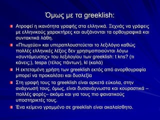Όκσο κε ηα greeklish:
Αηξνθεί ε ηθαλόηεηα γξαθήο ζηα ειιεληθά. Ξερλάο λα γξάθεηο
κε ειιεληθνύο ραξαθηήξεο θαη απμάλνληαη ηα νξζνγξαθηθά θαη
ζπληαθηηθά ιάζε.
«Πησρεύεη» θαη ππεξαπινπζηεύεηαη ην ιεμηιόγην θαζώο
πνιιέο ειιεληθέο ιέμεηο δελ ρξεζηκνπνηνύληαη ιόγσ
«ζπληόκεπζεο» ηνπ ιεμηινγίνπ ησλ greeklish: t kns? (ηη
θάλεηο;), tespa (ηέινο πάλησλ), kl (θαιά)
Η εθηεηακέλε ρξήζε ησλ greeklish εθηόο από αλνξζνγξαθία
κπνξεί λα πξνθαιέζεη θαη δπζιεμία
΢ηε γξαθή ηνπο ηα greeklish είλαη αξθεηά εύθνια, ζηελ
αλάγλσζή ηνπο, όκσο, είλαη δπζαλάγλσζηα θαη θνπξαζηηθά –
πνιιέο θνξέο– αθόκα θαη γηα ηνπο πην θαλαηηθνύο
ππνζηεξηθηέο ηνπο.
Έλα θείκελν γξακκέλν ζε greeklish είλαη αθαιαίζζεην.
 