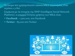 Τα άτομα που χρηςιμοποιούν κάποιο ΜΚΔ παγκοςμίωσ είναι
περίπου 1,2 δις.
Σύμφωνα με τα ςτοιχεία τησ ISNP (Intelligent Social Network
Platform), οι ενεργοί Ελληνεσ χρήςτεσ των ΜΚΔ είναι:
 Facebook - 1.500.000, ςτο Facebook
 Twitter - 85.000 ςτο Twitter
 