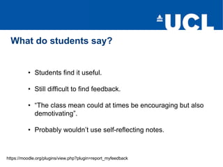 What do students say?
https://moodle.org/plugins/view.php?plugin=report_myfeedback
• Students find it useful.
• Still difficult to find feedback.
• “The class mean could at times be encouraging but also
demotivating”.
• Probably wouldn’t use self-reflecting notes.
 