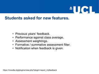 Students asked for new features.
https://moodle.org/plugins/view.php?plugin=report_myfeedback
• Previous years’ feedback.
• Performance against class average.
• Assessment weightings.
• Formative / summative assessment filter.
• Notification when feedback is given.
 