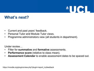 • Current and past years’ feedback.
• Personal Tutor and Module Tutor views.
• Programme administrators view (all students in department).
Under review…
• Filter for summative and formative assessments.
• Performance score (relative to class mean).
• Assessment Calendar to enable assessment dates to be spaced out.
What’s next?
https://moodle.org/plugins/view.php?plugin=report_myfeedback
 