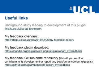 Useful links
Background study leading to development of this plugin:
link.lkl.ac.uk/jisc-ac-techreport
My feedback overview:
http://blogs.ucl.ac.uk/ele/2015/12/05/my-feedback-report/
My feedback plugin download:
https://moodle.org/plugins/view.php?plugin=report_myfeedback
My feedback GitHub code repository (should you want to
contribute to its development or report any bugs/enhancement requests):
https://github.com/jgramp/moodle-report_myfeedback
 