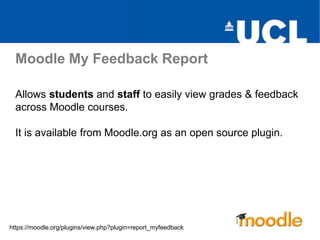 Moodle My Feedback Report
Allows students and staff to easily view grades & feedback
across Moodle courses.
It is available from Moodle.org as an open source plugin.
https://moodle.org/plugins/view.php?plugin=report_myfeedback
 