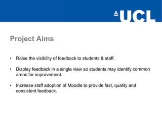 Project Aims
• Raise the visibility of feedback to students & staff.
• Display feedback in a single view so students may identify common
areas for improvement.
• Increase staff adoption of Moodle to provide fast, quality and
consistent feedback.
 
